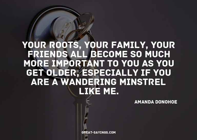 Your roots, your family, your friends all become so muc