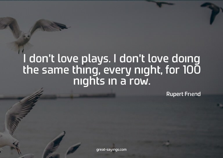 I don't love plays. I don't love doing the same thing,