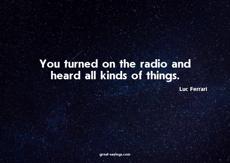 You turned on the radio and heard all kinds of things.

