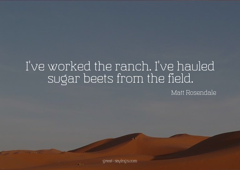 I've worked the ranch. I've hauled sugar beets from the