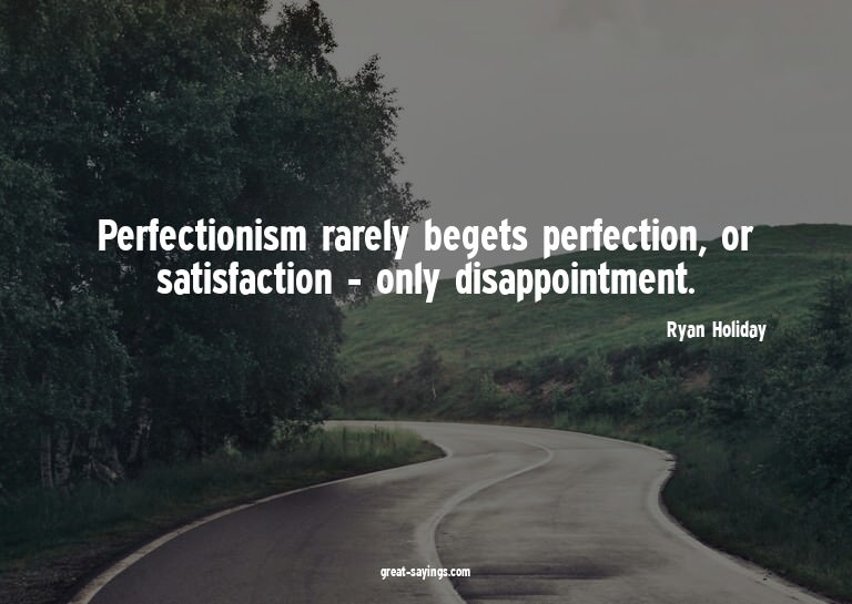 Perfectionism rarely begets perfection, or satisfaction
