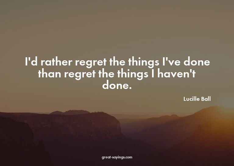 I'd rather regret the things I've done than regret the