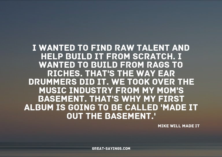 I wanted to find raw talent and help build it from scra