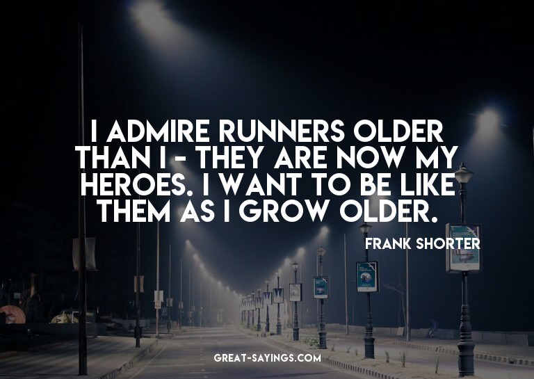 I admire runners older than I - they are now my heroes.