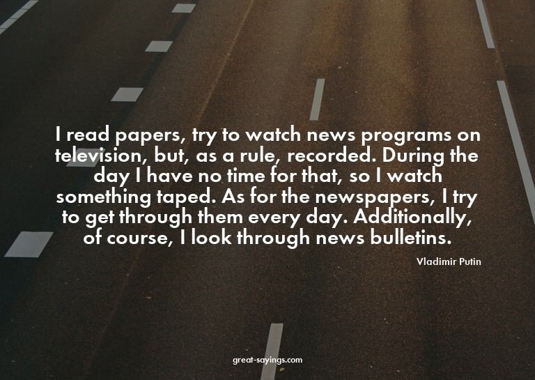 I read papers, try to watch news programs on television