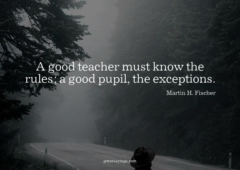 A good teacher must know the rules; a good pupil, the e