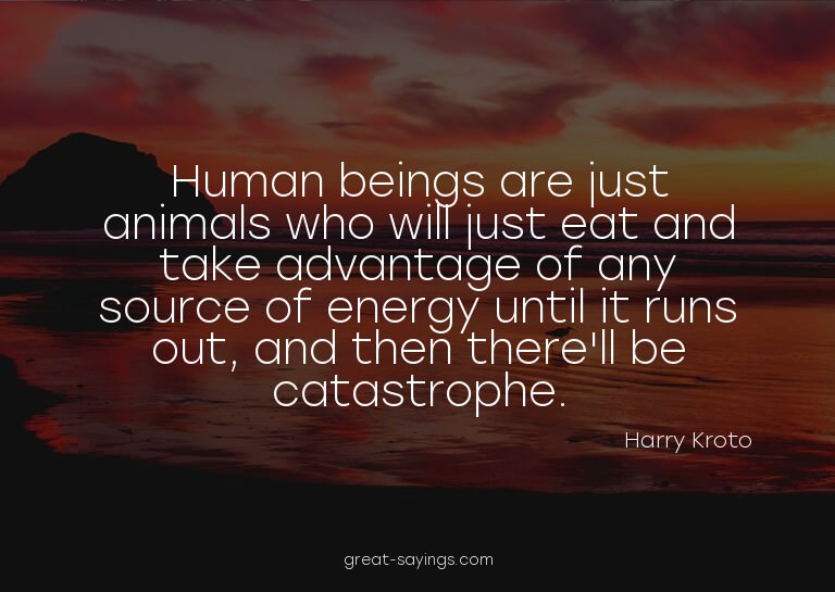 Human beings are just animals who will just eat and tak