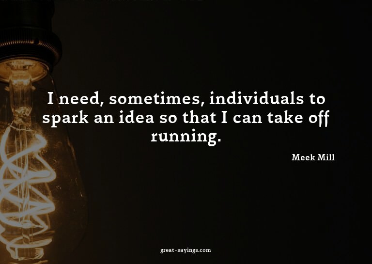 I need, sometimes, individuals to spark an idea so that