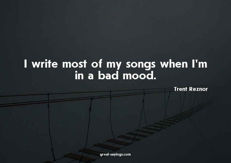 I write most of my songs when I'm in a bad mood.

