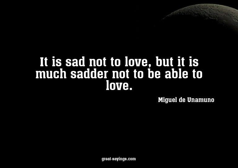 It is sad not to love, but it is much sadder not to be