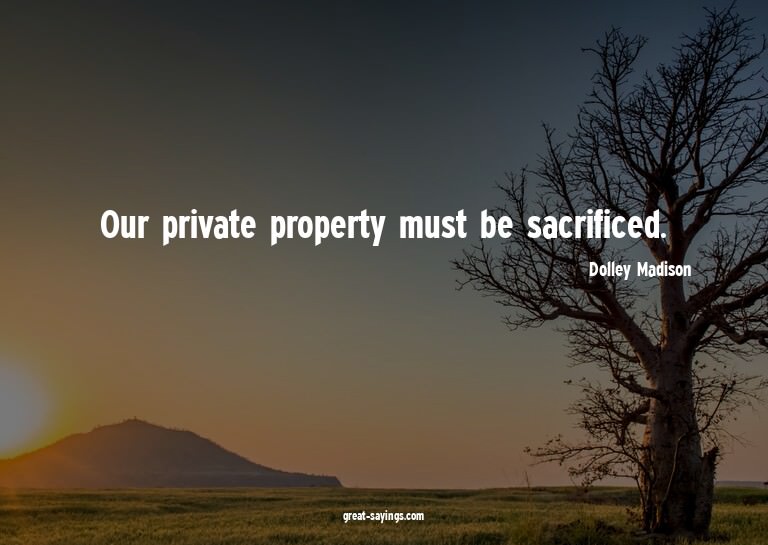 Our private property must be sacrificed.

