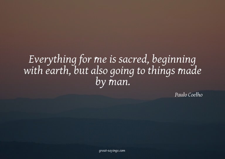 Everything for me is sacred, beginning with earth, but