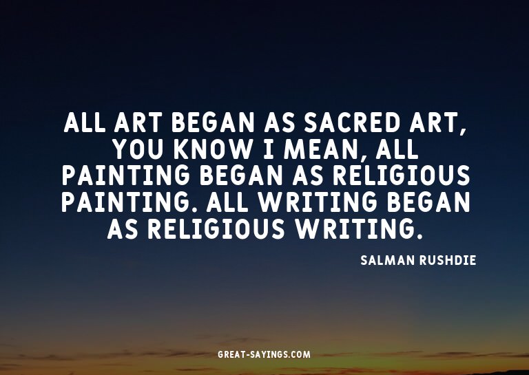 All art began as sacred art, you know? I mean, all pain