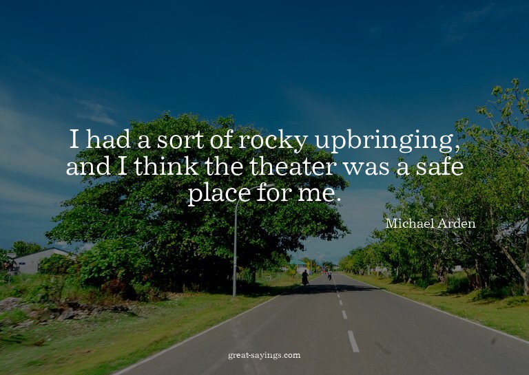 I had a sort of rocky upbringing, and I think the theat