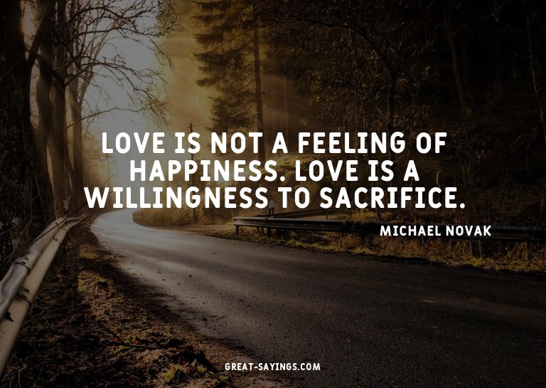 Love is not a feeling of happiness. Love is a willingne