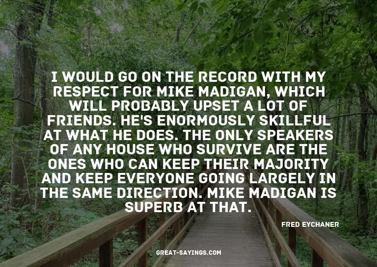 I would go on the record with my respect for Mike Madig