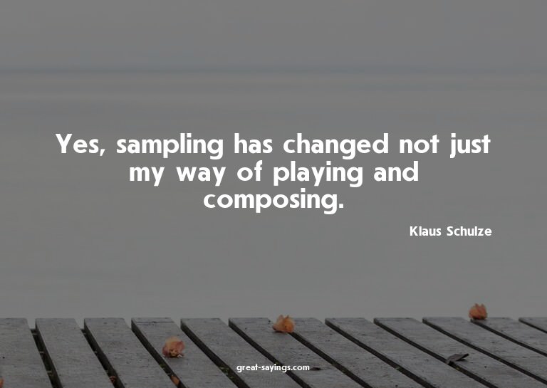 Yes, sampling has changed not just my way of playing an