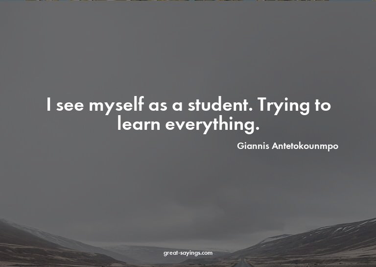 I see myself as a student. Trying to learn everything.

