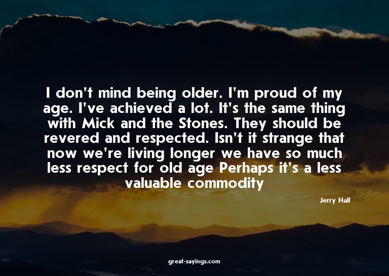 I don't mind being older. I'm proud of my age. I've ach