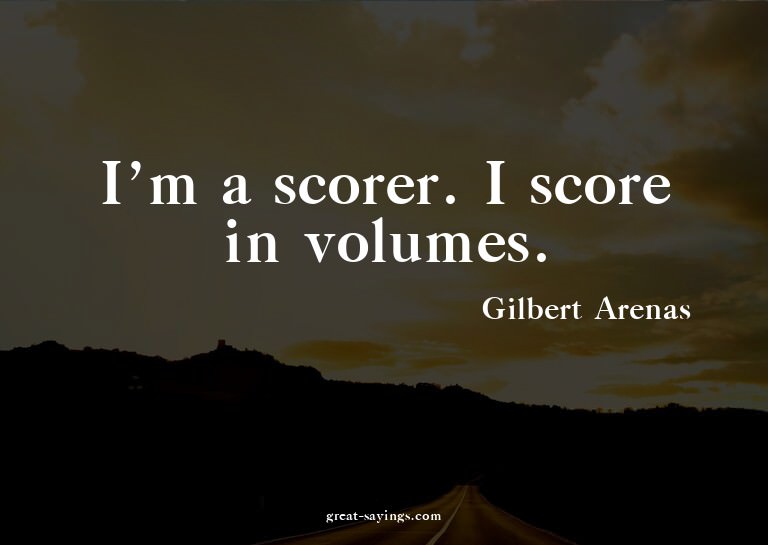 I'm a scorer. I score in volumes.

