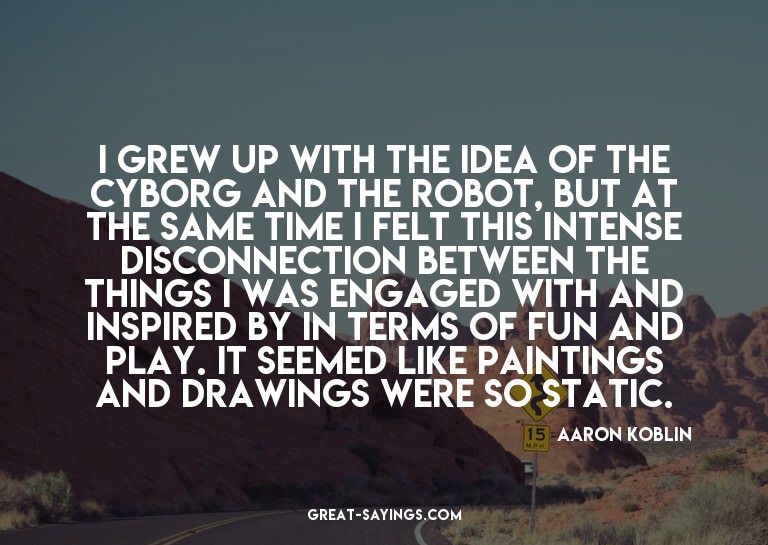 I grew up with the idea of the cyborg and the robot, bu