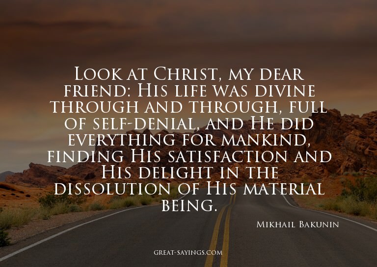 Look at Christ, my dear friend: His life was divine thr