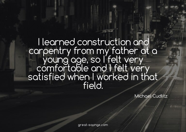 I learned construction and carpentry from my father at