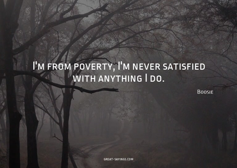 I'm from poverty, I'm never satisfied with anything I d
