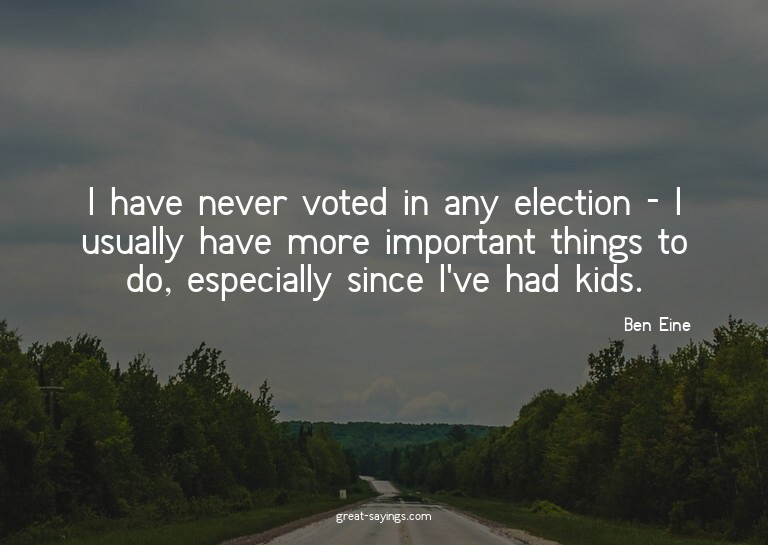 I have never voted in any election - I usually have mor