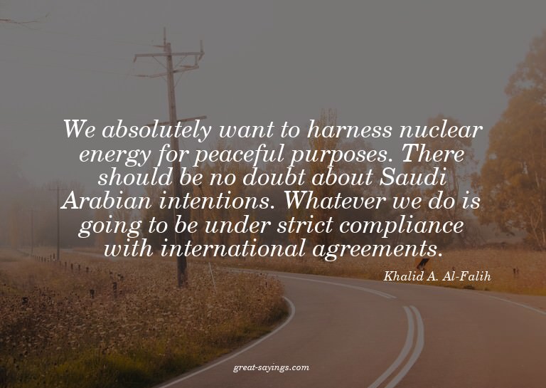 We absolutely want to harness nuclear energy for peacef
