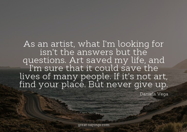 As an artist, what I'm looking for isn't the answers bu