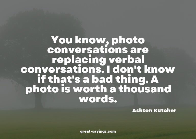 You know, photo conversations are replacing verbal conv