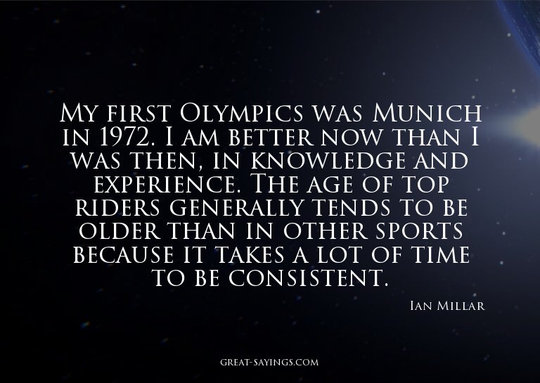 My first Olympics was Munich in 1972. I am better now t