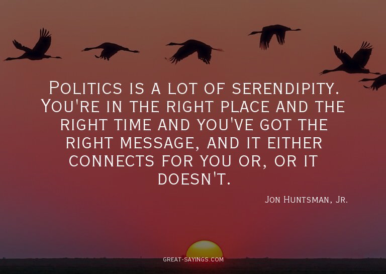 Politics is a lot of serendipity. You're in the right p