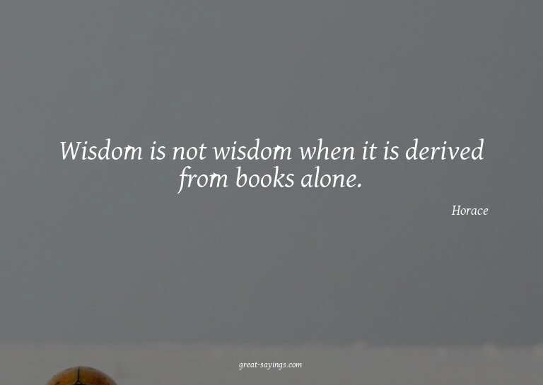 Wisdom is not wisdom when it is derived from books alon