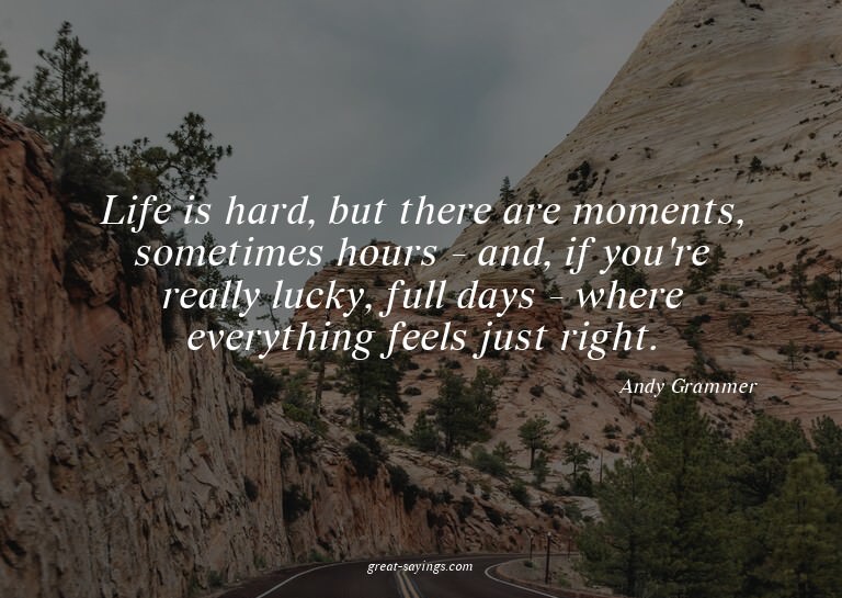 Life is hard, but there are moments, sometimes hours -
