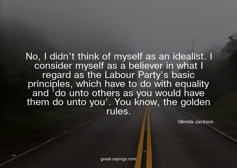No, I didn't think of myself as an idealist. I consider