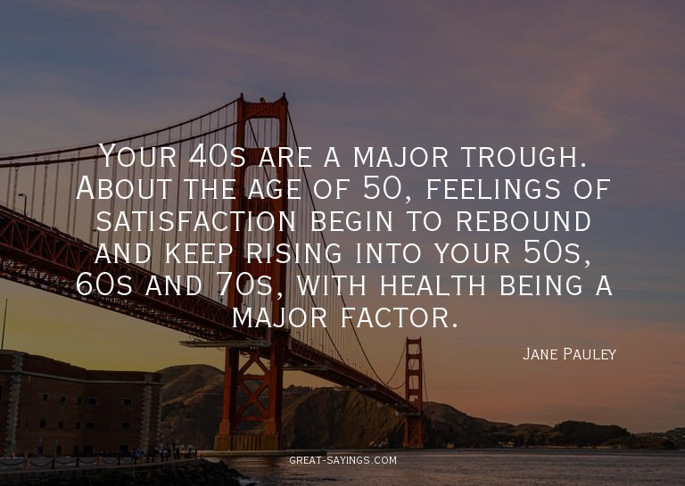 Your 40s are a major trough. About the age of 50, feeli