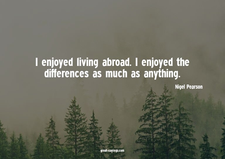 I enjoyed living abroad. I enjoyed the differences as m