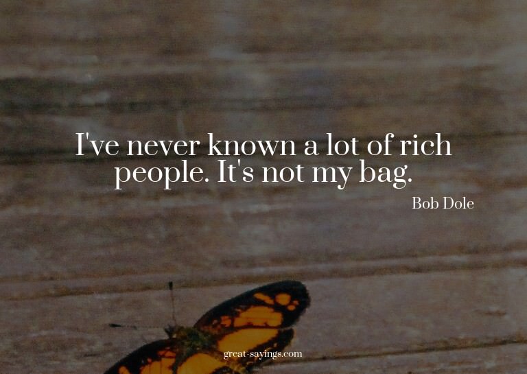 I've never known a lot of rich people. It's not my bag.