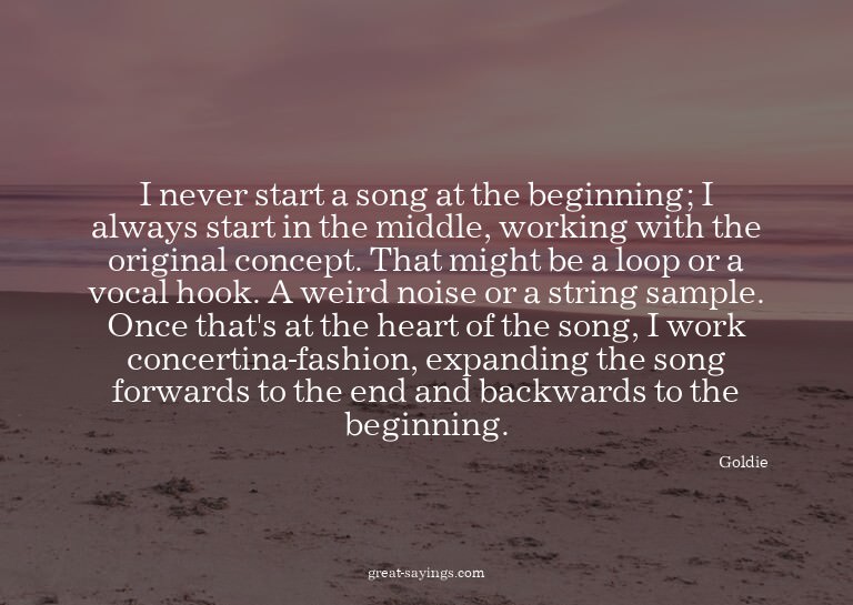 I never start a song at the beginning; I always start i