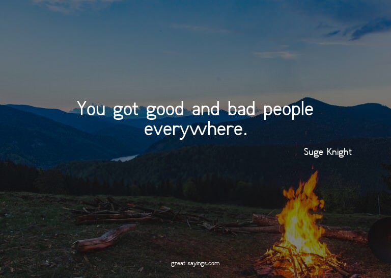 You got good and bad people everywhere.

