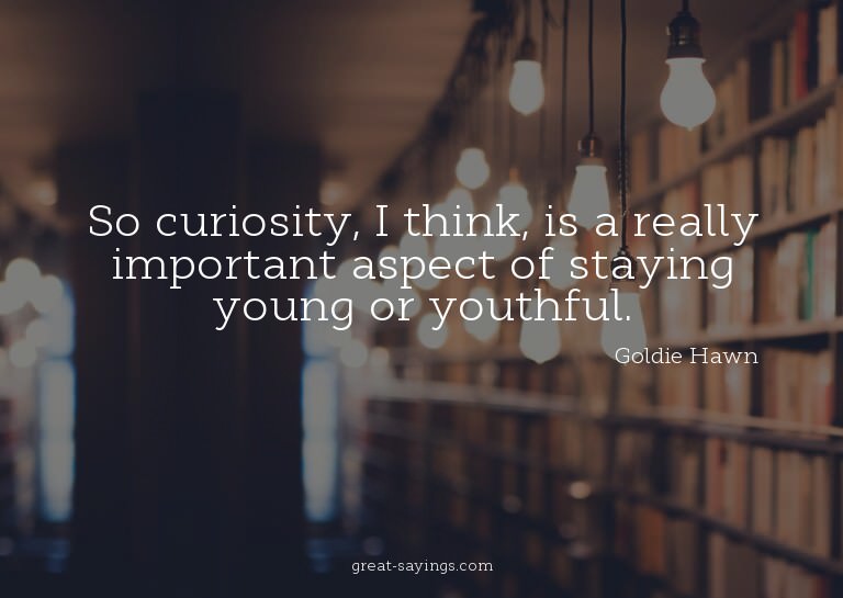 So curiosity, I think, is a really important aspect of