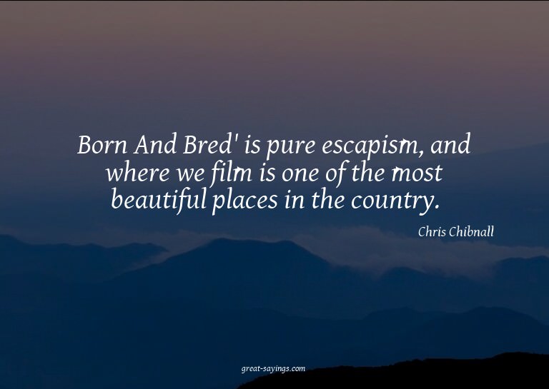 Born And Bred' is pure escapism, and where we film is o