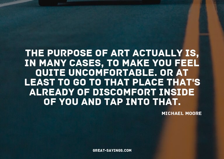 The purpose of art actually is, in many cases, to make
