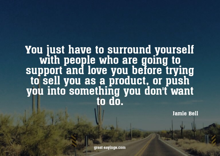 You just have to surround yourself with people who are