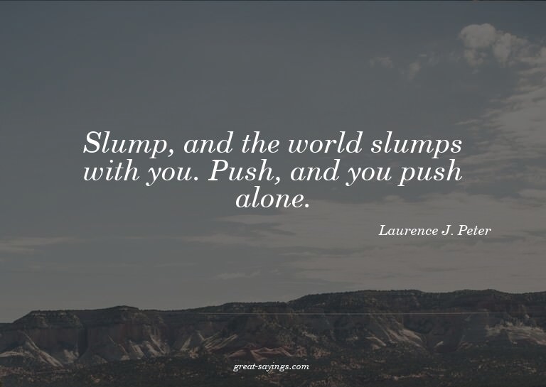 Slump, and the world slumps with you. Push, and you pus