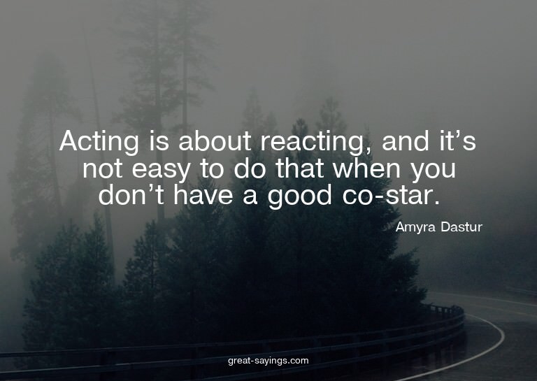 Acting is about reacting, and it's not easy to do that