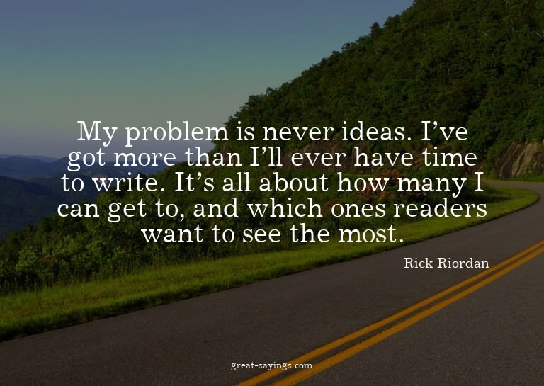My problem is never ideas. I've got more than I'll ever
