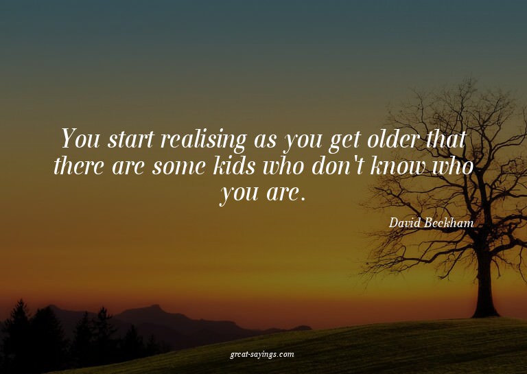 You start realising as you get older that there are som